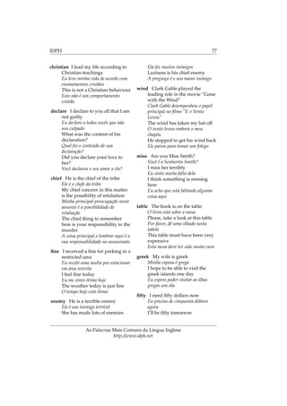 IDPH 77
christian I lead my life according to
Christian teachings
Eu levo minha vida de acordo com
ensinamentos cristãos
This is not a Christian behaviour
Este não é um comportamento
cristão
declare I declare to you all that I am
not guilty
Eu declaro a todos vocês que não
sou culpado
What was the content of his
declaration?
Qual foi o conteúdo de sua
declaração?
Did you declare your love to
her?
Você declarou o seu amor a ela?
chief He is the chief of the tribe
Ele é o chefe da tribo
My chief concern in this matter
is the possibility of retaliation
Minha principal preocupação neste
assunto é a possibilidade de
retaliação
The chief thing to remember
here is your responsibility in the
murder
A coisa principal a lembrar aqui é a
sua responsabilidade no assassinato
ﬁne I received a ﬁne for parking in a
restricted area
Eu recebi uma multa por estacionar
em área restrita
I feel ﬁne today
Eu me sinto ótimo hoje
The weather today is just ﬁne
O tempo hoje está ótimo
enemy He is a terrible enemy
Ele é um inimigo terrível
She has made lots of enemies
Ela fez muitos inimigos
Laziness is his chief enemy
A preguiça é o seu maior inimigo
wind Clark Gable played the
leading role in the movie “Gone
with the Wind”
Clark Gable desempenhou o papel
principal no ﬁlme “E o Vento
Levou”
The wind has taken my hat off
O vento levou embora o meu
chapéu
He stopped to get his wind back
Ele parou para tomar um folego
miss Are you Miss Smith?
Você é a Senhorita Smith?
I miss her terribly
Eu sinto muita falta dela
I think something is missing
here
Eu acho que está faltando alguma
coisa aqui
table The book is on the table
O livro está sobre a mesa
Please, take a look at this table
Por favor, dê uma olhada nesta
tabela
This table must have been very
expensive
Esta mesa deve ter sido muito cara
greek My wife is greek
Minha esposa é grega
I hope to be able to visit the
greek islands one day
Eu espero poder visitar as ilhas
gregas um dia
ﬁfty I need ﬁfty dollars now
Eu preciso de cinquenta dólares
agora
I’ll be ﬁfty tomorrow
As Palavras Mais Comuns da Língua Inglesa
http://www.idph.net
 