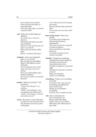 78 IDPH
Farei cinquenta anos amanhã
Paris is not far from here, at
most ﬁfty miles
Paris não é longe daqui, no máximo
cinquenta milhas
real In the real world, things are
different
No mundo real, as coisas são
diferentes
Tell me the real reason you left
your husband
Diga-me a razão real pela qual você
deixou o seu marido
Who is the real owner of this
place
Quem é o real dono deste lugar?
husband who’s your husband?
Quem é o seu marido?
She was known as the Black
Widow. She killed six of her
husbands
Ela era conhecida como a viúva
negra. Ela matou seis de seus
maridos
He is an excelent father and a
fantastic husband
Ele é um pai excelente e um marido
fantástico
exclaim “Why are you here?”, she
exclaimed
“Porque você está aqui?”, ela
exclamou
“What!”, he exclaimed, “Are
you going away without me?”
“O que!”, ele exclamou, “você está
indo embora sem eu?”
across My house is across the street
A minha casa é do outro lado da rua
The Amazon river is km across
at this point
O rio Amazonas tem km de largula
neste ponto
She sat with her arms across her
chest
Ela se sentou com seus braços sobre
seu peito
learn, learnt, learnt I learn very
quickly
Eu aprendo muito rapidamente
All I needed I learnt in
kindergarten
Tudo o que eu precisava eu aprendi
no jardim da infância
I have learnt how to do it the
hard way
Eu aprendi como fazer isto da
maneira mais difícil
freedom Freedom is something
mankind has always fought for
Liberdade é algo pelo qual a
humanidade sempre lutou
Freedom of speech is a universal
right
Liberdade de expressão é um direito
universal
Value your freedom
Valorize a sua liberdade
everything I’ll give you everything
you want
Eu lhe darei tudo o que você quer
Everything is possible here
Tudo é possível aqui
Please, try to remember
everything
Por favor, tente se lembrar de tudo
rich She is extremely rich
Ela é extremamente rica
John is richer than Mary
O João é mais rico que a Maria
Bill Gates is the richest man in
the world
As Palavras Mais Comuns da Língua Inglesa
http://www.idph.net
 