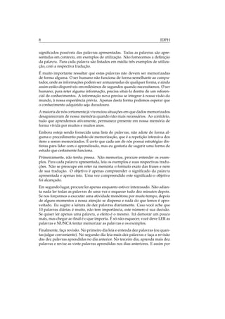8 IDPH
signiﬁcados possíveis das palavras apresentadas. Todas as palavras são apre-
sentadas em contexto, em exemplos de utilização. Não fornecemos a deﬁnição
da palavra. Para cada palavra são listados em média três exemplos de utiliza-
ção, com a respectiva tradução.
É muito importante ressaltar que estas palavras não devem ser memorizadas
de forma alguma. O ser humano não funciona de forma semelhante ao compu-
tador, onde as informações podem ser armazenadas de qualquer forma, e ainda
assim estão disponíveis em milésimos de segundos quando necessitamos. O ser
humano, para reter alguma informação, precisa situá-la dentro de um referen-
cial de conhecimentos. A informação nova precisa se integrar à nossa visão do
mundo, à nossa experiência prévia. Apenas desta forma podemos esperar que
o conhecimento adquirido seja duradouro.
A maioria de nós certamente já vivenciou situações em que dados memorizados
desapareceram de nossa memória quando não mais necessários. Ao contrário,
tudo que aprendemos ativamente, permanece presente em nossa memória de
forma vívida por muitos e muitos anos.
Embora esteja sendo fornecida uma lista de palavras, não adote de forma al-
guma o procedimento padrão de memorização, que é a repetição intensiva dos
itens a serem memorizados. É certo que cada um de nós possui estratégias dis-
tintas para lidar com o aprendizado, mas eu gostaria de sugerir uma forma de
estudo que certamente funciona.
Primeiramente, não tenha pressa. Não memorize, procure entender os exem-
plos. Para cada palavra apresentada, leia os exemplos e suas respectivas tradu-
ções. Não se preocupe em reter na memória o formato exato das frases e nem
de sua tradução. O objetivo é apenas compreender o signiﬁcado da palavra
apresentada e apenas isto. Uma vez compreendido este signiﬁcado o objetivo
foi alcançado.
Em segundo lugar, procure ler apenas enquanto estiver interessado. Não adian-
ta nada ler todas as palavras de uma vez e esquecer tudo dez minutos depois.
Se nos forçarmos a executar uma atividade monótona por muito tempo, depois
de alguns momentos a nossa atenção se dispersa e nada do que lemos é apro-
veitado. Eu sugiro a leitura de dez palavras diariamente. Caso você ache que
10 palavras diárias é muito, não tem importância, este número é sua decisão.
Se quiser ler apenas uma palavra, o efeito é o mesmo. Irá demorar um pouco
mais, mas chegar ao ﬁnal é o que importa. É só não esquecer, você deve LER as
palavras e NUNCA tentar memorizar as palavras e os exemplos.
Finalmente, faça revisão. No primeiro dia leia e entenda dez palavras (ou quan-
tas julgar conveniente). No segundo dia leia mais dez palavras e faça a revisão
das dez palavras aprendidas no dia anterior. No terceiro dia, aprenda mais dez
palavras e revise as vinte palavras aprendidas nos dias anteriores. E assim por
 