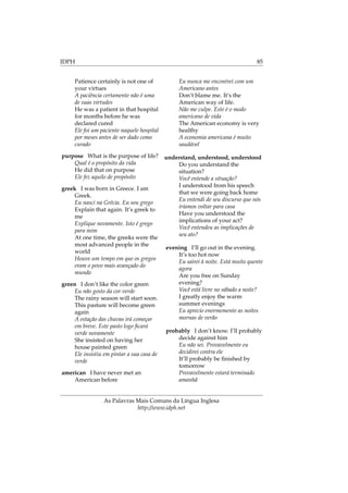 IDPH 85
Patience certainly is not one of
your virtues
A paciência certamente não é uma
de suas virtudes
He was a patient in that hospital
for months before he was
declared cured
Ele foi um paciente naquele hospital
por meses antes de ser dado como
curado
purpose What is the purpose of life?
Qual é o propósito da vida
He did that on purpose
Ele fez aquilo de propósito
greek I was born in Greece. I am
Greek.
Eu nasci na Grécia. Eu sou grego
Explain that again. It’s greek to
me
Explique novamente. Isto é grego
para mim
At one time, the greeks were the
most advanced people in the
world
Houve um tempo em que os gregos
eram o povo mais avançado do
mundo
green I don’t like the color green
Eu não gosto da cor verde
The rainy season will start soon.
This pasture will become green
again
A estação das chuvas irá começar
em breve. Este pasto logo ﬁcará
verde novamente
She insisted on having her
house painted green
Ele insistiu em pintar a sua casa de
verde
american I have never met an
American before
Eu nunca me encontrei com um
Americano antes
Don’t blame me. It’s the
American way of life.
Não me culpe. Este é o modo
americano de vida
The American economy is very
healthy
A economia americana é muito
saudável
understand, understood, understood
Do you understand the
situation?
Você entende a situação?
I understood from his speech
that we were going back home
Eu entendi de seu discurso que nós
iríamos voltar para casa
Have you understood the
implications of your act?
Você entendeu as implicações de
seu ato?
evening I’ll go out in the evening.
It’s too hot now
Eu sairei à noite. Está muito quente
agora
Are you free on Sunday
evening?
Você está livre no sábado a noite?
I greatly enjoy the warm
summer evenings
Eu aprecio enormemente as noites
mornas de verão
probably I don’t know. I’ll probably
decide against him
Eu não sei. Provavelmente eu
decidirei contra ele
It’ll probably be ﬁnished by
tomorrow
Provavelmente estará terminado
amanhã
As Palavras Mais Comuns da Língua Inglesa
http://www.idph.net
 