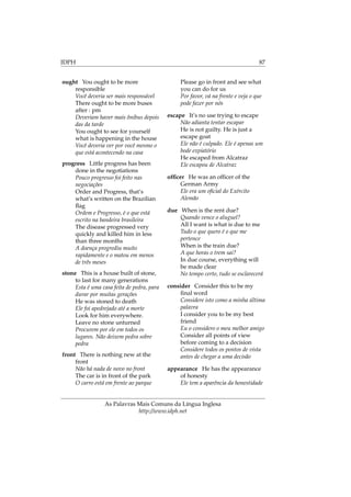 IDPH 87
ought You ought to be more
responsible
Você deveria ser mais responsável
There ought to be more buses
after : pm
Deveriam haver mais ônibus depois
das da tarde
You ought to see for yourself
what is happening in the house
Você deveria ver por você mesmo o
que está acontecendo na casa
progress Little progress has been
done in the negotiations
Pouco progresso foi feito nas
negociações
Order and Progress, that’s
what’s written on the Brazilian
ﬂag
Ordem e Progresso, é o que está
escrito na bandeira brasileira
The disease progressed very
quickly and killed him in less
than three months
A doença progrediu muito
rapidamente e o matou em menos
de três meses
stone This is a house built of stone,
to last for many generations
Esta é uma casa feita de pedra, para
durar por muitas gerações
He was stoned to death
Ele foi apedrejado até a morte
Look for him everywhere.
Leave no stone unturned
Procurem por ele em todos os
lugares. Não deixem pedra sobre
pedra
front There is nothing new at the
front
Não há nada de novo no front
The car is in front of the park
O carro está em frente ao parque
Please go in front and see what
you can do for us
Por favor, vá na frente e veja o que
pode fazer por nós
escape It’s no use trying to escape
Não adianta tentar escapar
He is not guilty. He is just a
escape goat
Ele não é culpado. Ele é apenas um
bode expiatório
He escaped from Alcatraz
Ele escapou de Alcatraz
ofﬁcer He was an ofﬁcer of the
German Army
Ele era um oﬁcial do Exército
Alemão
due When is the rent due?
Quando vence o aluguel?
All I want is what is due to me
Tudo o que quero é o que me
pertence
When is the train due?
A que horas o trem sai?
In due course, everything will
be made clear
No tempo certo, tudo se esclarecerá
consider Consider this to be my
ﬁnal word
Considere isto como a minha última
palavra
I consider you to be my best
friend
Eu o considero o meu melhor amigo
Consider all points of view
before coming to a decision
Considere todos os pontos de vista
antes de chegar a uma decisão
appearance He has the appearance
of honesty
Ele tem a aparência da honestidade
As Palavras Mais Comuns da Língua Inglesa
http://www.idph.net
 