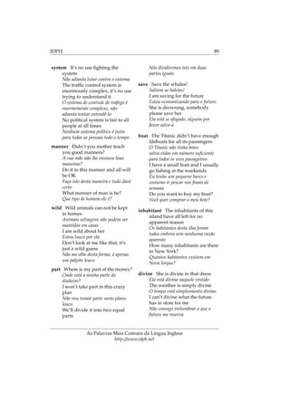 IDPH 89
system It’s no use ﬁghting the
system
Não adianta lutar contra o sistema
The trafﬁc control system is
enormously complex, it’s no use
trying to understand it
O sistema de controle de tráfego é
enormemente complexo, não
adianta tentar entendê-lo
No political system is fair to all
people at all times
Nenhum sistema político é justo
para todas as pessoas todo o tempo
manner Didn’t you mother teach
you good manners?
A sua mãe não lhe ensinou boas
maneiras?
Do it in this manner and all will
be OK
Faça isto desta maneira e tudo dará
certo
What manner of man is he?
Que tipo de homem ele é?
wild Wild animals can not be kept
in homes
Animais selvagens não podem ser
mantidos em casas
I am wild about her
Estou louco por ela
Don’t look at me like that, it’s
just a wild guess
Não me olhe desta forma, é apenas
um palpite louco
part Where is my part of the money?
Onde está a minha parte do
dinheiro?
I won’t take part in this crazy
plan
Não vou tomar parte neste plano
louco
We’ll divide it into two equal
parts
Nós dividiremos isto em duas
partes iguais
save Save the whales!
Salvem as baleias!
I am saving for the future
Estou economizando para o futuro
She is drowning, somebody
please save her
Ela está se afogado, alguém por
favor salve-a
boat The Titanic didn’t have enough
lifeboats for all its passengers
O Titanic não tinha botes
salva-vidas em número suﬁciente
para todos os seus passageiros
I have a small boat and I usually
go ﬁshing at the weekends
Eu tenho um pequeno barco e
costumo ir pescar nos ﬁnais de
semana
Do you want to buy my boat?
Você quer comprar o meu bote?
inhabitant The inhabitants of this
island have all left for no
apparent reason
Os habitantes desta ilha foram
todos embora sem nenhuma razão
aparente
How many inhabitants are there
in New York?
Quantos habitantes existem em
Nova Iorque?
divine She is divine in that dress
Ela está divina naquele vestido
The weather is simply divine
O tempo está simplesmente divino
I can’t divine what the future
has in store for me
Não consigo vislumbrar o que o
futuro me reserva
As Palavras Mais Comuns da Língua Inglesa
http://www.idph.net
 