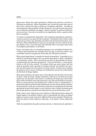 IDPH 9
diante até o último dia, onde aprenderá as últimas dez palavras e revisará as
240 palavras anteriores. Muito importante, por revisão não quero dizer que se
deve fazer a leitura de todas as palavras e exemplos anteriores. As palavras
mais frequentes estão grafadas em tipo diferente e em negrito, para que possa-
mos localizá-las facilmente na página. Apenas examine as palavras anteriores
em sua revisão. Caso não se recorde de seu signiﬁcado, então, e apenas então,
leia os exemplos.
A revisão é extremamente importante. Nós realmente aprendemos quando re-
visamos conceitos aos quais já fomos expostos. Procedendo desta forma, tenha
certeza de que tudo o que aprendeu será absorvido de forma permanente, cons-
tituindo a base fundamental de tudo que irá aprender em seus estudos da lín-
gua inglesa. Caso a sua motivação seja realmente alta e você queira reler todos
os exemplos já estudados, vá em frente.
Como você pode notar, os exemplos empregam um vocabulário bastante rico.
A leitura mais frequente dos exemplos fará com que ao ﬁnal do estudo o seu
vocabulário tenha se enriquecido muito além das 750 palavras básicas.
Outro ponto importante é a questão do estudo da gramática. A gramática, ou o
estudo da estrutura da língua, deve ser apenas para ajudar o aluno a identiﬁcar
as construções verbais. Não é necessária, para ﬁns de aprendizado da leitura,
a memorização de estruturas gramaticais. Como já aﬁrmado, o nosso apren-
dizado se dá de forma natural. Da mesma forma que uma criança não tem
aulas de gramática para aprender sua língua materna, nós também não deve-
mos nos preocupar com este aspecto em nosso estudo. A leitura dos exemplos
das palavras mais comuns irá lançar os fundamentos iniciais do conhecimento
da estrutura da língua inglesa.
Resta agora esclarecer um ponto, que é a desculpa favorita de todos nós nos dias
de hoje: a falta de tempo. Tempo certamente é fácil de se encontrar para fazer
aquilo que nos dá prazer. Para resolver o problema de tempo para este estudo,
pense nesta atividade como algo prazeroso e que lhe trará benefícios enormes,
tanto no campo pessoal como proﬁssional. E além do mais, o aprendizado e a
revisão das palavras pode ser feito diariamente em não mais de quinze minutos.
Se levarmos em conta que os intervalos comerciais em programas de televisão
geralmente duram entre quatro a cinco minutos, todo o tempo necessário para
este estudo pode ser encaixado nos intervalos de sua novela favorita, certo?
Então, mãos a obra. Depois que você conhecer as 250 palavras mais comuns da
língua inglesa você poderá veriﬁcar como o aprendizado da leitura da língua
inglesa se tornam muito mais fácil. [4]Nesta lista foram incluídas 750 palavras.
Faça um esforço e tente conhecer a todas elas. A sua tarefa vai ﬁcar ainda mais
fácil.
Além do aprendizado das palavras mais comuns, o interessado em aprender o
 