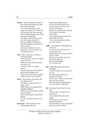 90 IDPH
broken The car is broken, I’ll try to
get a lift to the nearest city and
try to get some help
O carro está quebrado, tentarei
pegar uma carona até a cidade mais
próxima para obter alguma ajuda
Your watch is broken, why don’t
you have it repaired?
Seu relógio está quebrado, porque
você não manda consertá-lo?
Be very careful with this toy.
Once it is broken you’ll have to
throw it away
Seja muito cuidadoso com este
brinquedo. Se ele se quebrar, você
terá que jogá-lo fora
want All I want now is a shower
and a good bed
Tudo o que quero agora é um banho
e uma boa cama
What do you want to be when
you grow up?
O que você quer ser quando
crescer?
Tell me what you want and I’ll
do my best to please you
Diga-me o que você quer e eu farei o
melhor que puder para agradá-lo
heavy The work is very heavy. Do
you still want it?
O trabalho é muito pesado.Você
ainda o quer?
Mike Tyson was a great heavy
weight champion
Mike Tyson foi um grande campeão
de pesos pesados
It was with a heavy heart that I
left her
Foi com o coração pesado que eu a
deixei
democratic We should never let
other people take our
democratic rights from us
Nós nunca devemos deixar que
outras pessoas nos tirem nossos
direitos democráticos
We live in a democratic country
Nós vivemos em um país
democrático
I am a democratic person, but
don’t take it too far
Eu sou uma pessoa democrática,
mas não exagerem
judge I am judge to nothing but my
own acts
Eu não sou juiz de nada além de
meus próprios atos
Judge me by my actions and not
by my words
Julgue-me por minhas ações não
por minhas palavras
He is a good judge
Ele é um bom juiz
talk I like talking but I don’t like
listening
Eu gosto de falar, mas eu não gosto
de ouvir
I’ve had a talk with her to
discuss our future
Eu tive uma conversar com ela para
discutir o nosso futuro
He is all talk and nothing else
Ele é só conversa e nada mais
late I must go home now, it’s very
late
Preciso ir para casa agora, está
muito tarde
I can’t stand that, she is late
again
Eu não aguento isto, ela está
atrasada novamente
Don’t be late, it’s very important
that you arrive on time
As Palavras Mais Comuns da Língua Inglesa
http://www.idph.net
 