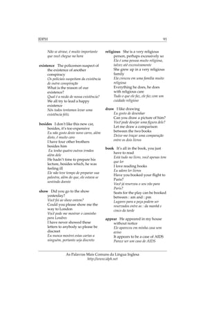 IDPH 91
Não se atrase, é muito importante
que você chegue na hora
existence The policemen suspect of
the existence of another
conspiracy
Os policiais suspeitam da existência
de outra conspiração
What is the reason of our
existence?
Qual é a razão de nossa existência?
We all try to lead a happy
existence
Nós todos tentamos levar uma
existência feliz
besides I don’t like this new car,
besides, it’s too expensive
Eu não gosto deste novo carro, além
disto, é muito caro
I have four other brothers
besides him
Eu tenho quatro outros irmãos
além dele
He hadn’t time to prepare his
lecture, besides which, he was
feeling ill
Ele não teve tempo de preparar sua
palestra, além do que, ele estava se
sentindo doente
show Did you go to the show
yesterday?
Você foi ao show ontem?
Could you please show me the
way to London
Você pode me mostrar o caminho
para Londres
I have never showed these
letters to anybody so please be
discreet
Eu nunca mostrei estas cartas a
ninguém, portanto seja discreto
religious She is a very religious
person, perhaps excessively so
Ela é uma pessoa muito religiosa,
talvez até excessivamente
She grew up in a very religious
family
Ela cresceu em uma família muito
religiosa
Everything he does, he does
with religious care
Tudo o que ele faz, ele faz com um
cuidado religioso
draw I like drawing
Eu gosto de desenhar
Can you draw a picture of him?
Você pode desejar uma ﬁgura dele?
Let me draw a comparison
between the two books
Deixe-me traçar uma comparação
entre os dois livros
book It’s all in the book, you just
have to read
Está tudo no livro, você apenas tem
que ler
I love reading books
Eu adoro ler livros
Have you booked your ﬂight to
Paris?
Você já reservou o seu vôo para
Paris?
Seats for the play can be booked
between : am and : pm
Lugares para a peça podem ser
reservados entre as : da manhã e
cinco da tarde
appear He appeared in my house
without notice
Ele apareceu em minha casa sem
aviso
It appears to be a case of AIDS
Parece ser um caso de AIDS
As Palavras Mais Comuns da Língua Inglesa
http://www.idph.net
 