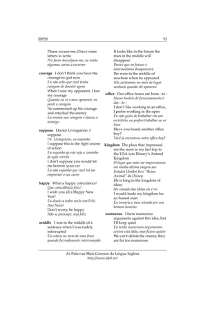 IDPH 93
Please excuse me, I have some
letters to write
Por favor desculpem-me, eu tenho
algumas cartas a escrever
courage I don’t think you have the
courage to quit now
Eu não acho que você tenha
coragem de desistir agora
When I saw my opponent, I lost
my courage
Quando eu vi o meu oponente, eu
perdi a coragem
He summoned up his courage
and attacked the enemy
Eu reuniu sua coragem e atacou o
inimigo
suppose Doctor Livingstone, I
suppose
Dr. Livingstone, eu suponho
I suppose this is the right course
of action
Eu suponho qe este seja o caminho
de ação correto
I don’t suppose you would let
me borrow your car
Eu não suponho que você irá me
emprestar o seu carro
happy What a happy coincidence!
Que coincidência feliz!
I wish you all a Happy New
Year!
Eu desejo a todos vocês um Feliz
Ano Novo!
Don’t worry, be happy
Não se preocupe, seja feliz
middle I was in the middle of a
sentence when I was rudely
interrupted
Eu estava no meio de uma frase
quando fui rudemente interrompido
It looks like in the future the
man in the middle will
disappear
Parece que no futuro o
intermediário desaparecerá
We were in the middle of
nowhere when he appeared
Nós estávamos no meio de lugar
nenhum quando ele apareceu
ofﬁce Our ofﬁce hours are from : to :
Nosso horário de funcionamento é
das : às :
I don’t like working in an ofﬁce,
I prefer working in the open
Eu não gosto de trabalhar em um
escritório, eu preﬁro trabalhar ao ar
livre
Have you found another ofﬁce
boy?
Você já encontrou outro ofﬁce boy?
kingdom The place that impressed
me the most in my last trip to
the USA was Disney’s Animal
Kingdom
O lugar que mais me impressionou
em minha última viagem aos
Estados Unidos foi o “Reino
Animal” da Disney
He is king in the kingdom of
ideas
No reinado das idéias ele é rei
I would trade my kingdom for
an honest man
Eu trocaria o meu reinado por um
homem honesto
numerous I have numerous
arguments against this idea, but
I’ll keep quiet
Eu tenho numerosos argumentos
contra esta idéia, mas ﬁcarei quieto
We can’t defeat the enemy, they
are far too numerous
As Palavras Mais Comuns da Língua Inglesa
http://www.idph.net
 
