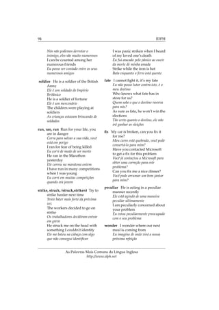 94 IDPH
Nós não podemos derrotar o
inimigo, eles são muito numerosos
I can be counted among her
numerous friends
Eu posso ser contado entre os seus
numerosos amigos
soldier He is a soldier of the British
Army
Ele é um soldado do Império
Britânico
He is a soldier of fortune
Ele é um mercenário
The children were playing at
soldiers
As crianças estavam brincando de
soldados
run, ran, run Run for your life, you
are in danger
Corra para salvar a sua vida, você
está em perigo
I ran for fear of being killed
Eu corri de medo de ser morto
He ran in the Marathon
yesterday
Ele correu na maratona ontem
I have run in many competitions
when I was young
Eu corri em muitas competições
quando era jovem
strike, struck, (struck,striken) Try to
strike harder next time
Tente bater mais forte da próxima
vez
The workers decided to go on
strike
Os trabalhadores decidiram entrar
em greve
He struck me on the head with
something I couldn’t identify
Ele me bateu na cabeça com algo
que não consegui identiﬁcar
I was panic striken when I heard
of my loved one’s death
Eu fui atacado pelo pânico ao ouvir
da morte de minha amada
Strike while the iron is hot
Bata enquanto o ferro está quente
fate I cannot ﬁght it, it’s my fate
Eu não posso lutar contra isto, é o
meu destino
Who knows what fate has in
store for us?
Quem sabe o que o destino reserva
para nós?
As sure as fate, he won’t win the
elections
Tão certo quanto o destino, ele não
irá ganhar as eleições
ﬁx My car is broken, can you ﬁx it
for me?
Meu carro está quebrado, você pode
consertá-lo para mim?
Have you contacted Microsoft
to get a ﬁx for this problem
Você já contactou a Microsoft para
obter uma correção para este
problema?
Can you ﬁx me a nice dinner?
Você pode arrumar um bom jantar
para mim?
peculiar He is acting in a peculiar
manner recently
Ele está agindo de uma maneira
peculiar ultimamente
I am peculiarly concerned about
your problem
Eu estou peculiarmente preocupado
com o seu problema
wonder I wonder where our next
meal is coming from
Eu imagino de onde virá a nossa
próxima refeição
As Palavras Mais Comuns da Língua Inglesa
http://www.idph.net
 