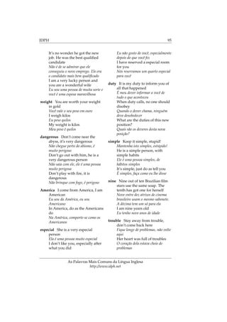 IDPH 95
It’s no wonder he got the new
job. He was the best qualiﬁed
candidate
Não é de se admirar que ele
conseguiu o novo emprego. Ele era
o candidato mais bem qualiﬁcado
I am a very lucky person and
you are a wonderful wife
Eu sou uma pessoa de muita sorte e
você é uma esposa maravilhosa
weight You are worth your weight
in gold
Você vale o seu peso em ouro
I weigh kilos
Eu peso quilos
My weight is kilos
Meu peso é quilos
dangerous Don’t come near the
abyss, it’s very dangerous
Não chegue perto do abismo, é
muito perigoso
Don’t go out with him, he is a
very dangerous person
Não saia com ele, ele é uma pessoa
muito perigosa
Don’t play with ﬁre, it is
dangerous
Não brinque com fogo, é perigoso
America I come from America, I am
American
Eu sou da América, eu sou
Americano
In America, do as the Americans
do
Na América, comporte-se como os
Americanos
especial She is a very especial
person
Ela é uma pessoa muito especial
I don’t like you, especially after
what you did
Eu não gosto de você, especialmente
depois do que você fez
I have reserved a especial room
for you
Nós reservamos um quarto especial
para você
duty It is my duty to inform you of
all that happened
É meu dever informar a você de
tudo o que aconteceu
When duty calls, no one should
disobey
Quando o dever chama, ninguém
deve desobedecer
What are the duties of this new
position?
Quais são os deveres desta nova
posição?
simple Keep it simple, stupid!
Mantenha isto simples, estúpido!
He is a simple person, with
simple habits
Ele é uma pessoa simples, de
hábitos simples
It’s simple, just do as tell you
É simples, faça como eu lhe disse
nine Nine out of ten Brazilian ﬁlm
stars use the same soap. The
tenth has got one for herself
Nove entre dez atrizes de cinema
brasileiro usam o mesmo sabonete.
A décima tem um só para ela
I am nine years old
Eu tenho nove anos de idade
trouble Stay away from trouble,
don’t come back here
Fique longe de problemas, não volte
aqui
Her heart was full of troubles
O coração dela estava cheio de
problemas
As Palavras Mais Comuns da Língua Inglesa
http://www.idph.net
 