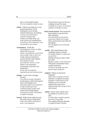 96 IDPH
He is a real trouble-maker
Ele é um verdadeiro criador de casos
unless Unless you make me a very
good proposition, I’ll do
nothing for you h Unless
ordered otherwise, do nothing
A menos que ordenem-lhe o
contrário, não faça nada
Unless you study hard, you
won’t pass your examinations
A menos que você estude duro, você
não passará m seus exames
circumstance Under the
circumstances, I have no other
choice but to say yes
Nestas circunstâncias, eu não tenho
outra escolha a não ser dizer sim
Under what circumstances
exactly did the crime happen
Sob exatamente quais
circunstâncias ocorreu o crime
There is one important
circumstance you have not
mentioned
Existe uma circunstância
importante que você nã mencionou
foreign I come from a foreign
country
Eu venho de um país estrangeiro
Could please explain that again?
This is all foreign to me
Você pode explicar isto novamente?
É tudo estranho para mim
I will leave this country and
enlist in the foreign legion
Eu deixarei este país e me alistarei
na legião estrangeira
toward Walk twenty miles toward
the north and you’ll get there
Ande vinte milhas em direção ao
norte e você chegará lá
The last time I saw her she was
walking toward the ocean
A última vez em que a vi ela estava
andando em direção ao oceano
bind, bound, bound They bound his
legs together to prevent him
from escaping
Eles amarraram as suas pernas
juntas para impedi-lo de escapar
They are bound to each other by
friendship
Eles são ligados um ao outro pela
amizade
wealth The United States is the
wealthiest nation on Earth
Os Estados Unidos é a nação mais
rica da Terra
Wealth and power, that’s what
he’s after
Riqueza e poder, é o que ele procura
This book is illustrated with a
wealth of pictures
Este livro é ilustrado com uma
grande riqueza de ﬁguras
original Where are the book
originals?
Onde estão os originais do livro?
Nobody is original nowadays
Ninguém é original hoje em dia
Nobody can say who the
original idea came from
Ninguém pode dizer de quem veio a
idéia original
capital I have some capital and I
would like to invest on your
idea
Eu tenho algum capital e gostaria
de investir na sua idéia
The capital of Brazil is Brazilia
A capital do Brasil é Brasília
As Palavras Mais Comuns da Língua Inglesa
http://www.idph.net
 