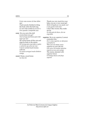 IDPH 99
Existe uma escassez de boas idéias
aqui
I had scarcely ﬁnished writing
the book when the bell rang
Eu mal tinha acabado de escrever o
livro quando a campainha soou
carry Do you carry this doll
everywhere you go?
Você carrega esta boneca para todo
lugar que vai?
He carries home all the cats and
dogs he ﬁnds in the streets
Ele carrega para casa todos os gatos
e cachorros que acha nas ruas
I never carried much money
with me
Eu nunca carreguei muito dinheiro
comigo
sweet Home, sweet home
Lar doce lar
Thank you very much for your
help, you are a very sweet girl
Muito obrigada por sua ajuda, você
é uma garota muito doce
I don’t like sweets, they make
me fat
Eu não gosto de doces, eles me
engordam
superior He is my superior, I cannot
contradict him
Ele é o meu superior, eu não posso
contradizê-lo
This car is in many ways
superior to your old one
Este carro é de muitas maneiras
superior ao seu carro antigo
The enemy attacked with
superior forces
O inimigo atacou com força
superior
As Palavras Mais Comuns da Língua Inglesa
http://www.idph.net
 