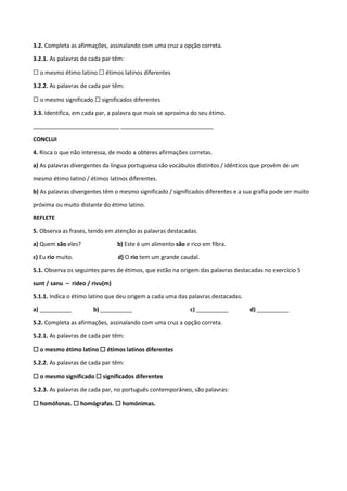 3.2. Completa as afirmações, assinalando com uma cruz a opção correta.
3.2.1. As palavras de cada par têm:
☐ o mesmo étimo latino ☐ étimos latinos diferentes
3.2.2. As palavras de cada par têm:
☐ o mesmo significado ☐ significados diferentes
3.3. Identifica, em cada par, a palavra que mais se aproxima do seu étimo.
___________________________ _____________________________
CONCLUI
4. Risca o que não interessa, de modo a obteres afirmações corretas.
a) As palavras divergentes da língua portuguesa são vocábulos distintos / idênticos que provêm de um
mesmo étimo latino / étimos latinos diferentes.
b) As palavras divergentes têm o mesmo significado / significados diferentes e a sua grafia pode ser muito
próxima ou muito distante do étimo latino.
REFLETE
5. Observa as frases, tendo em atenção as palavras destacadas.
a) Quem são eles? b) Este é um alimento são e rico em fibra.
c) Eu rio muito. d) O rio tem um grande caudal.
5.1. Observa os seguintes pares de étimos, que estão na origem das palavras destacadas no exercício 5
sunt / sanu – rideo / rivu(m)
5.1.1. Indica o étimo latino que deu origem a cada uma das palavras destacadas.
a) __________ b) __________ c) __________ d) __________
5.2. Completa as afirmações, assinalando com uma cruz a opção correta.
5.2.1. As palavras de cada par têm:
☐ o mesmo étimo latino ☐ étimos latinos diferentes
5.2.2. As palavras de cada par têm:
☐ o mesmo significado ☐ significados diferentes
5.2.3. As palavras de cada par, no português contemporâneo, são palavras:
☐ homófonas. ☐ homógrafas. ☐ homónimas.
 