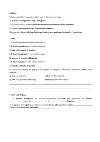CONCLUI
6. Risca o que não interessa, de modo a obteres afirmações corretas.
As palavras convergentes da língua portuguesa:
a) São vocábulos que provêm de um mesmo étimo latino / étimos latinos diferentes;
b) Possuem o mesmo significado / significados diferentes.
c) Apresentam formas idênticas / distintas, dando origem a palavras homógrafas / homónimas.
TREINA
7. Assinala a opção que completa as afirmações.
7.1. A palavra madeira tem o mesmo étimo que:
☐ madre. ☐ material. ☐ matéria.
7.2. A palavra cadeira tem o mesmo étimo que:
☐ caderno. ☐ candeeiro. ☐ cátedra.
7.3. A palavra delgado tem o mesmo étimo que:
☐ delicado. ☐ direito. ☐ estreito.
8. Classifica as palavras dos grupos a) e b), tendo em atenção as informações fornecidas. Justifica a tua
resposta.
a) vanu vão (adjetivo) vadunt vão (forma verbal)
b) nata nada (pronome indefinido) natat nada (nada forma verbal)
_________________________________________________________________________________________
_________________________________________________________________________________________
E assim recorda que ...
1. As palavras divergentes são palavras provenientes do latim que apresentam um mesmo
________________, mas têm _________________ e __________________ diferentes.
2. As palavras convergentes são palavras provenientes do latim que têm a mesma ___________________,
mas apresentam étimos e significados ________________.
 