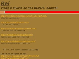 ReiVisite e divirta-se nos BLOG’S  abaixo:http://reiindignadocuriosidadeshumor.blogspot.com/ (humor e orientação)http://reinoticias.blogspot.com/  (humor na política)http://rei-brasilmalandro.blogspot.com/   (direitos não respeitados)http://meteaboca-rei.blogspot.com/  (aquilo que você nem imagina)http://wwwnoticiasdorei.blogspot.com/ (este e simplesmente o melhor)   SITE DO REI :www.noticiasdorei.com.brCanais de criações do REIhttp://www.youtube.com/user/Mrreirf1967http://www.slideshare.net/reirf 
