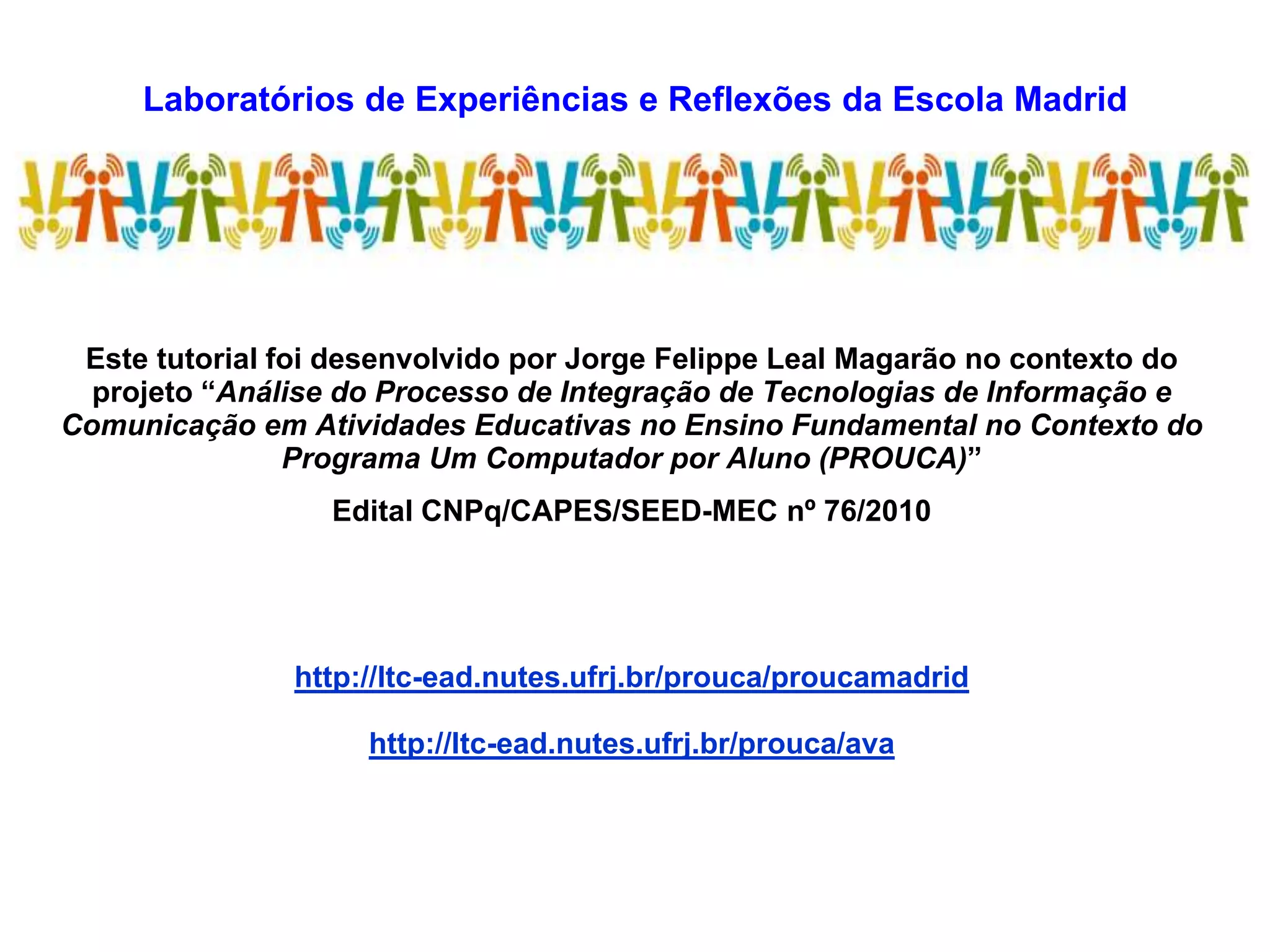 Laboratórios de Experiências e Reflexões da Escola Madrid
LEREM
Este tutorial foi desenvolvido por Jorge Felippe Leal Magarão no contexto do
projeto “Análise do Processo de Integração de Tecnologias de Informação e
Comunicação em Atividades Educativas no Ensino Fundamental no Contexto do
Programa Um Computador por Aluno (PROUCA)”
Edital CNPq/CAPES/SEED-MEC nº 76/2010
http://ltc-ead.nutes.ufrj.br/prouca/proucamadrid
http://ltc-ead.nutes.ufrj.br/prouca/ava
 