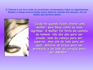 O Talmud é um livro onde se encontram condensados todos os depoimentos, ditados e frases pronunciadas pelos Rabinos através dos tempos. Há um ditado que termina assim: “ Cuida-te quando fazes chorar uma mulher, pois Deus conta as suas lágrimas. A mulher foi feita da costela do homem, não dos pés para ser pisada, nem da cabeça para ser superior, mas sim do lado para ser igual, debaixo do braço para ser protegida e do lado do coração para ser AMADA.“ 