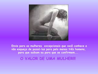 Envie para as mulheres  excepcionais que você conhece e não esqueça de passá-las para pelo menos três homens, para que saibam ou para que se confirmem...   O VALOR DE UMA MULHER!!!   