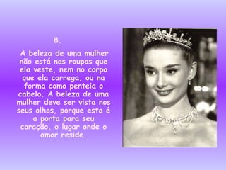 8.  A beleza de uma mulher não está nas roupas que ela veste, nem no corpo que ela carrega, ou na forma como penteia o cabelo. A beleza de uma mulher deve ser vista nos seus olhos, porque esta é a porta para seu coração, o lugar onde o amor reside. 