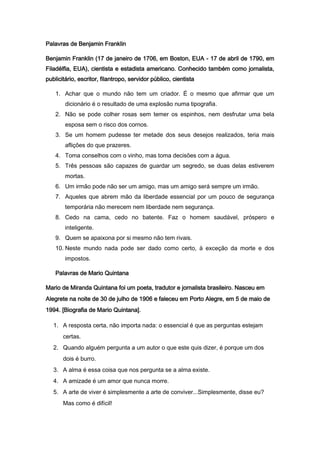 Palavras de Benjamin Franklin
Benjamin Franklin (17 de janeiro de 1706, em Boston, EUA - 17 de abril de 1790, em
Filadélfia, EUA), cientista e estadista americano. Conhecido também como jornalista,
publicitário, escritor, filantropo, servidor público, cientista
1. Achar que o mundo não tem um criador. É o mesmo que afirmar que um
dicionário é o resultado de uma explosão numa tipografia.
2. Não se pode colher rosas sem temer os espinhos, nem desfrutar uma bela
esposa sem o risco dos cornos.
3. Se um homem pudesse ter metade dos seus desejos realizados, teria mais
aflições do que prazeres.
4. Toma conselhos com o vinho, mas toma decisões com a água.
5. Três pessoas são capazes de guardar um segredo, se duas delas estiverem
mortas.
6. Um irmão pode não ser um amigo, mas um amigo será sempre um irmão.
7. Aqueles que abrem mão da liberdade essencial por um pouco de segurança
temporária não merecem nem liberdade nem segurança.
8. Cedo na cama, cedo no batente. Faz o homem saudável, próspero e
inteligente.
9. Quem se apaixona por si mesmo não tem rivais.
10. Neste mundo nada pode ser dado como certo, à exceção da morte e dos
impostos.
Palavras de Mario Quintana
Mario de Miranda Quintana foi um poeta, tradutor e jornalista brasileiro. Nasceu em
Alegrete na noite de 30 de julho de 1906 e faleceu em Porto Alegre, em 5 de maio de
1994. [Biografia de Mario Quintana].
1. A resposta certa, não importa nada: o essencial é que as perguntas estejam
certas.
2. Quando alguém pergunta a um autor o que este quis dizer, é porque um dos
dois é burro.
3. A alma é essa coisa que nos pergunta se a alma existe.
4. A amizade é um amor que nunca morre.
5. A arte de viver é simplesmente a arte de conviver...Simplesmente, disse eu?
Mas como é difícil!

 