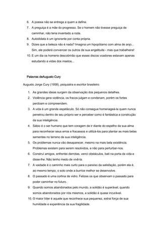 6. A poesia não se entrega a quem a define.
7. A preguiça é a mãe do progresso. Se o homem não tivesse preguiça de
caminhar, não teria inventado a roda.
8. Autodidata é um ignorante por conta própria.
9. Dizes que a beleza não é nada? Imagina um hipopótamo com alma de anjo...
Sim, ele poderá convencer os outros de sua angelitude - mas que trabalheira!
10. E um dia os homens descobrirão que esses discos voadores estavam apenas
estudando a vidas dos insetos...

Palavras deAugusto Cury
Augusto Jorge Cury (1958), psiquiatra e escritor brasileiro
1. As grandes ideias surgem da observação dos pequenos detalhes.
2. Violência gera violência, os fracos julgam e condenam, porém os fortes
perdoam e compreendem.
3. A vida é um grande espetáculo. Só não consegue homenageá-la quem nunca
penetrou dentro de seu próprio ser e perceber como é fantástica a construção
da sua inteligência.
4. Sábio é o ser humano que tem coragem de ir diante do espelho da sua alma
para reconhecer seus erros e fracassos e utilizá-los para plantar as mais belas
sementes no terreno de sua inteligência.
5. Os problemas nunca vão desaparecer, mesmo na mais bela existência.
Problemas existem para serem resolvidos, e não para perturbar-nos.
6. Construí amigos, enfrentei derrotas, venci obstáculos, bati na porta da vida e
disse-lhe: Não tenho medo de vivê-la.
7. A vaidade é o caminho mais curto para o paraíso da satisfação, porém ela é,
ao mesmo tempo, o solo onde a burrice melhor se desenvolve.
8. O passado é uma cortina de vidro. Felizes os que observam o passado para
poder caminhar no futuro.
9. Quando somos abandonados pelo mundo, a solidão é superável; quando
somos abandonados por nós mesmos, a solidão é quase incurável.
10. O maior líder é aquele que reconhece sua pequenez, extrai força de sua
humildade e experiência da sua fragilidade.

 