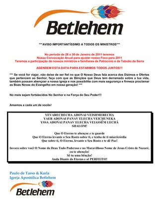 ***AVISO IMPORTANTÍSSIMO A TODOS OS MINISTROS***


                       No período de 28 a 30 de Janeiro de 2011 teremos
                  Nossa Convocação Anual para ajustar nosso Foco para 2011
   Teremos a participação de nossos ministros e familiares de Patrocínio e de Taboão da Serra

                   AGENDEM ESTA DATA PARA ESTARMOS TODOS JUNTOS!!!

*** Se você for viajar, não deixe de ser fiel no que O Nosso Deus fala acerca dos Dízimos e Ofertas
que pertencem ao Senhor, faça com que as Bênçãos que Deus tem derramado sobre a tua vida,
também possam abençoar a nossa igreja e nos possibilite com mais segurança e firmeza proclamar
as Boas Novas do Evangelho em nossa geração! ***


No mais sejam fortalecidos No Senhor e na Força do Seu Poder!!!


Amamos a cada um de vocês!


                       YEVARECHECHA ADONAI VEISHMERECHA
                      YAER ADONAI PANAV ELECHA VEICHUNEKA
                     YSSA ADONAI PANAV ELECHA VEIASSÊM LECHÁ
                                     SHALOM!

                               Que O Eterno te abençoe e te guarde
                Que O Eterno levante o Seu Rosto sobre ti, e tenha de ti misericórdia
                     Que sobre ti, O Eterno, levante o Seu Rosto e te dê Paz!

Invoco sobre você O Nome do Deus Todo Poderoso e no Maravilhoso Nome de Jesus Cristo de Nazaré,
                                        eu te abençôo!
                                      Sê tu uma bênção!
                            Anda Diante do Eterno e sê PERFEITO!



Paulo de Tarso & Karla
Igreja Apostólica Betlehem
 