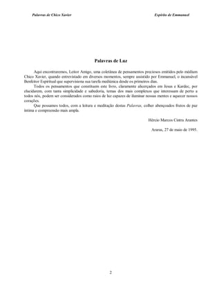 Palavras de Chico Xavier                                                Espírito de Emmanuel




                                         Palavras de Luz

      Aqui encontraremos, Leitor Amigo, uma coletânea de pensamentos preciosos emitidos pelo médium
Chico Xavier, quando entrevistado em diversos momentos, sempre assistido por Emmanuel, o incansável
Benfeitor Espiritual que supervisiona sua tarefa mediúnica desde os primeiros dias.
      Todos os pensamentos que constituem este livro, claramente alicerçados em Jesus e Kardec, por
elucidarem, com tanta simplicidade e sabedoria, temas dos mais complexos que interessam de perto a
todos nós, podem ser considerados como raios de luz capazes de iluminar nossas mentes e aquecer nossos
corações.
      Que possamos todos, com a leitura e meditação destas Palavras, colher abençoados frutos de paz
íntima e compreensão mais ampla.

                                                                         Hércio Marcos Cintra Arantes

                                                                          Araras, 27 de maio de 1995.




                                                  2
 