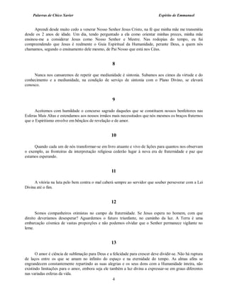 Palavras de Chico Xavier                                                    Espírito de Emmanuel


      Aprendi desde muito cedo a venerar Nosso Senhor Jesus Cristo, na fé que minha mãe me transmitiu
desde os 2 anos de idade. Um dia, tendo perguntado a ela como orientar minhas preces, minha mãe
ensinou-me a considerar Jesus como Nosso Senhor e Mestre. Nas rodopias do tempo, eu fui
compreendendo que Jesus é realmente o Guia Espiritual da Humanidade, perante Deus, a quem nós
chamamos, segundo o ensinamento dele mesmo, de Pai Nosso que está nos Céus.


                                                    8

     Nunca nos cansaremos de repetir que mediunidade é sintonia. Subamos aos cimos da virtude e do
conhecimento e a mediunidade, na condição de serviço de sintonia com o Plano Divino, se elevará
conosco.


                                                    9

      Aceitemos com humildade o concurso sagrado daqueles que se constituem nossos benfeitores nas
Esferas Mais Altas e estendamos aos nossos irmãos mais necessitados que nós mesmos os braços fraternos
que o Espiritismo envolve em bênçãos de revelação e de amor.


                                                    10

     Quando cada um de nós transformar-se em livro atuante e vivo de lições para quantos nos observam
o exemplo, as fronteiras da interpretação religiosa cederão lugar à nova era de fraternidade e paz que
estamos esperando.


                                                    11

     A vitória na luta pelo bem contra o mal caberá sempre ao servidor que souber perseverar com a Lei
Divina até o fim.


                                                    12

       Somos companheiros otimistas no campo da fraternidade. Se Jesus espera no homem, com que
direito deveríamos desesperar? Aguardemos o futuro triunfante, no caminho da luz. A Terra é uma
embarcação cósmica de vastas proporções e não podemos olvidar que o Senhor permanece vigilante no
leme.


                                                    13

       O amor é ciência de sublimação para Deus e a felicidade para crescer deve dividir-se. Não há ruptura
de laços entre os que se amam no infinito do espaço e na eternidade do tempo. As almas afins se
engrandecem constantemente repartindo as suas alegrias e os seus dons com a Humanidade inteira, não
existindo limitações para o amor, embora seja ele também a luz divina a expressar-se em graus diferentes
nas variadas esferas da vida.
                                                    4
 