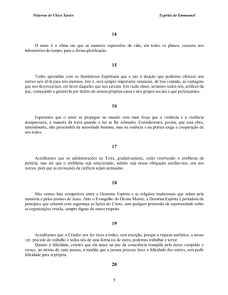 Palavras de Chico Xavier                                                  Espírito de Emmanuel



                                                  14

      O amor é o clima em que as menores expressões da vida, em todos os planos, crescem nos
laboratórios do tempo, para a divina glorificação.


                                                  15

      Tenho aprendido com os Benfeitores Espirituais que a paz é doação que podemos oferecer aos
outros sem tê-la para nós mesmos. Isto é, será sempre importante renunciar, de boa vontade, as vantagens
que nos favoreceriam, em favor daqueles que nos cercam. Em razão disso, seríamos todos nós, artífices da
paz, começando a garanti-la por dentro de nossas próprias casas e dos grupos sociais a que pertençamos.


                                                  16

      Esperemos que o amor se propague no mundo com mais força que a violência e a violência
desaparecerá, à maneira da treva quando a luz se lhe sobrepõe. Consideremos, porém, que essa obra,
naturalmente, não prescindirá da autoridade humana, mas na essência e na prática exige a cooperação de
nós todos.


                                                  17

      Acreditamos que as administrações na Terra, gradativamente, estão resolvendo o problema da
penúria, mas até que o problema seja solucionado, admito seja nossa obrigação auxiliar-nos, uns aos
outros, para que as provações da carência sejam atenuadas.


                                                  18

      Não vemos luta competitiva entre a Doutrina Espírita e as religiões tradicionais que zelam pela
memória e pelos ensinos de Jesus. Ante o Evangelho do Divino Mestre, a Doutrina Espírita é portadora de
princípios que aclaram com segurança as lições do Cristo, sem qualquer pretensão de superioridade sobre
as organizações cristãs, sempre dignas do maior respeito.


                                                  19

       Acreditamos que o Criador nos fez ricos a todos, sem exceção, porque a riqueza autêntica, a nosso
ver, procede do trabalho e todos nós de uma forma ou de outra, podemos trabalhar e servir.
       Quanto à felicidade, cremos que ela nasce na paz da consciência tranqüila pelo dever cumprido e
cresce, no íntimo de cada pessoa, à medida que a pessoa procura fazer a felicidade dos outros, sem pedir
felicidade para si própria.

                                                  20


                                                   5
 