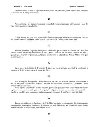 Palavras de Chico Xavier                                                 Espírito de Emmanuel

      Indubitavelmente. Vemos o Espiritismo influenciando, não apenas no campo da Arte, mas em quase
todos os setores da inteligência humana.


                                                  21

     Não acreditamos que criaturas humanas e comunidades humanas consigam ser felizes sem a idéia de
Deus e sem respeito aos semelhantes.


                                                  22

      A alma humana não pode viver sem religião. Quanto mais o materialismo cresce, mais nosso Espírito
tem saudade da união com Deus. Isso é nato em cada um de nós. Toda pessoa tem essa sede.


                                                  23

      Segundo admitimos, o padrão ideal para a convivência pacífica entre as criaturas da Terra, está
contido naquele inesquecível mandamento de Jesus Cristo: “Amai-vos uns aos outros, como eu vos amei”.
Quando este preceito for praticado, certamente usufruiremos a felicidade do Mundo Melhor com que
todos sonhamos.


                                                  24

     Creio que a importância do Evangelho de Jesus em nossa evolução espiritual, é semelhante à
importância do Sol na sustentação de nossa vida física.


                                                  25

       Não há ninguém desamparado. Assim como aqui na Terra, na pior das hipóteses, renasceremos a
sós, em companhia de nossa mãe, mas nunca sozinhos, no mundo espiritual também a Providência Divina
ampara todos os seus filhos.
       Ainda aqueles considerados os mais infelizes, pelas ações que praticaram e que entram no mundo
espiritual com a mente barrada pela sombra, que eles próprios criaram em si mesmos, ainda esses têm o
carinho de guardiães amorosos que os ajudam e amparam, no mundo de mais luzes e mais felicidade.


                                                  26

      Temos aprendido com os Benfeitores da Vida Maior que todos os três aspectos do Espiritismo são
essencialmente importantes, entretanto, o religioso é o mais expressivo por atribuir-nos mais amplas
responsabilidades de ordem moral, no trato com a vida.


                                                  27


                                                  6
 