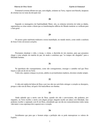 Palavras de Chico Xavier                                                   Espírito de Emmanuel

      Emmanuel costuma afirmar-nos que, sem religião, seríamos na Terra, viajores sem bússola, incapazes
de orientar-nos no rumo da elevação real.


                                                   28

     Segundo os mensageiros da Espiritualidade Maior, nós, as criaturas terrestres de todas as idades,
superaremos as crises atuais e dizem que as transformações aflitivas do Mundo moderno se verificam para
o bem geral.


                                                   29

      Os nossos guias espirituais traduzem a nossa insatisfação, no mundo inteiro, como sendo a ausência
de Jesus Cristo em nossos corações.


                                                   30

       Precisamos desalojar o ódio, a inveja, o ciúme, a discórdia de nós mesmos, para que possamos
chegar a uma solução em matéria de paz, de modo a sentirmos que “os tempos são chegados” para a
felicidade humana.


                                                   31

      Na ignorância não conseguiríamos, como não conseguiremos, enxergar o caminho real que Deus
traçou a cada um de nós na Terra.
      Todos nós, sejamos crianças ou jovens, adultos ou já muitíssimos maduros, devemos estudar sempre.


                                                   32

     A vida está repleta da beleza de Deus e por isso não nos será lícito entregar o coração ao desespero,
porque a vida vem de Deus, tal qual o Sol maravilhoso nos ilumina.


                                                   33

      Ainda sabendo que a morte vem de Deus, quando nós não a provocamos, não podemos, por
enquanto, na Terra receber a morte com alegria porque ninguém recebe um adeus com felicidade, mas
podemos receber a separação com fé em Deus, entendendo que um dia nos reencontraremos todos numa
vida maior e essa esperança deve aquecer-nos o coração.


                                                   34

      Acreditamos que para que o homem atinja a perfeição não se pode menosprezar os valores do
Espírito.

                                                    7
 
