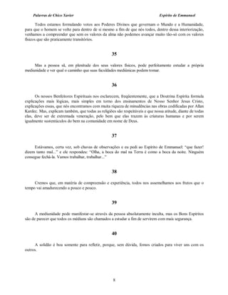 Palavras de Chico Xavier                                                   Espírito de Emmanuel

       Todos estamos formulando votos aos Poderes Divinos que governam o Mundo e a Humanidade,
para que o homem se volte para dentro de si mesmo a fim de que nós todos, dentro dessa interiorização,
venhamos a compreender que sem os valores da alma não podemos avançar muito tão-só com os valores
físicos que são praticamente transitórios.


                                                   35

     Mas a pessoa sã, em plenitude dos seus valores físicos, pode perfeitamente estudar a própria
mediunidade e ver qual o caminho que suas faculdades mediúnicas podem tomar.


                                                   36

      Os nossos Benfeitores Espirituais nos esclarecem, freqüentemente, que a Doutrina Espírita formula
explicações mais lógicas, mais simples em torno dos ensinamentos de Nosso Senhor Jesus Cristo,
explicações essas, que nós encontramos com muita riqueza de minudências nas obras codificadas por Allan
Kardec. Mas, explicam também, que todas as religiões são respeitáveis e que nossa atitude, diante de todas
elas, deve ser de extremada veneração, pelo bem que elas trazem às criaturas humanas e por serem
igualmente sustentáculos do bem na comunidade em nome de Deus.


                                                   37

     Estávamos, certa vez, sob chuvas de observações e eu pedi ao Espírito de Emmanuel: “que fazer!
dizem tanto mal...” e ele respondeu: “Olha, a boca do mal na Terra é como a boca da noite. Ninguém
consegue fechá-la. Vamos trabalhar, trabalhar...”


                                                   38

     Cremos que, em matéria de compreensão e experiência, todos nos assemelhamos aos frutos que o
tempo vai amadurecendo a pouco e pouco.


                                                   39

      A mediunidade pode manifestar-se através da pessoa absolutamente inculta, mas os Bons Espíritos
são de parecer que todos os médiuns são chamados a estudar a fim de servirem com mais segurança.


                                                   40

      A solidão é boa somente para refletir, porque, sem dúvida, fomos criados para viver uns com os
outros.




                                                    8
 