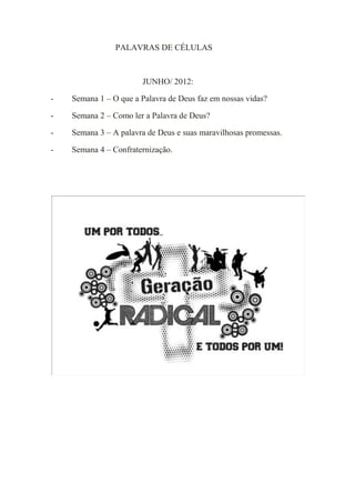 PALAVRAS DE CÉLULAS



                       JUNHO/ 2012:

-   Semana 1 – O que a Palavra de Deus faz em nossas vidas?

-   Semana 2 – Como ler a Palavra de Deus?

-   Semana 3 – A palavra de Deus e suas maravilhosas promessas.

-   Semana 4 – Confraternização.
 