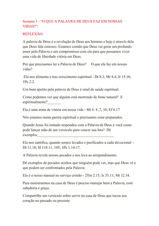 Semana 1 - “O QUE A PALAVRA DE DEUS FAZ EM NOSSAS
VIDAS?”.

REFLEXÃO:

A palavra de Deus é a revelação de Deus aos homens e hoje é através dela
que Deus fala conosco. Estamos crendo que Deus vai gerar um profundo
amor pela Palavra e um compromisso com ela para que possamos viver
uma vida de liberdade vitória em Deus.

Por que precisamos ler a Palavra de Deus?     O que ela faz em nossas
vidas?

Ela nos alimenta e traz crescimento espiritual - Dt 8.3; Mt 4.4; Jr 15.16;
1Pe 2.2.

Um bom apetite pela palavra de Deus é sinal de saúde espiritual.

Como podemos ver que alguém está morrendo de fome natural? E
espiritualmente?_______

Ela é uma arma de vitória em nossa vida - Mt 4. 4 ,7, 10; Ef 6.17

Nós estamos numa guerra espiritual e precisamos estar preparados.

Quando Jesus foi tentado respondeu com a Palavra de Deus e você como
pode lançar mão de um versículo para vencer sua luta? Dê
exemplos_________________________________________

Ela nos santifica, quando somos lavados e purificados a cada devocional –
Dt 11.18; Sl 119.11, 105; 1Pe 1.14-17.

A Palavra revela nossos pecados e nos leva ao arrependimento.

Dê exemplos de pecados ocultos que ninguém pode ver, mas que Deus vê e
que podem ser confrontados pela Palavra:

Ela é o nosso manual no serviço cristão - 2Tm 2.15; Is 55.11; Mt 12.34.

Para ministrarmos na casa de Deus é preciso manejar bem a Palavra, com
sabedoria e graça.

Compartilhe um versículo sobre servir na casa de Deus que tocou seu
coração no passado ou presente
 