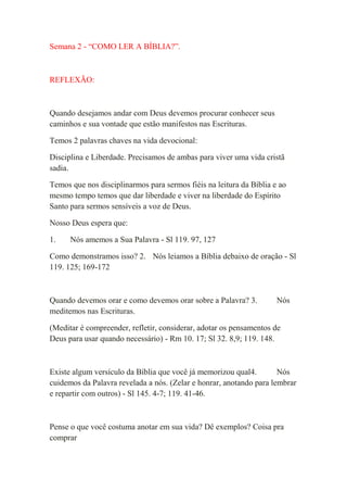 Semana 2 - “COMO LER A BÍBLIA?”.



REFLEXÃO:



Quando desejamos andar com Deus devemos procurar conhecer seus
caminhos e sua vontade que estão manifestos nas Escrituras.

Temos 2 palavras chaves na vida devocional:

Disciplina e Liberdade. Precisamos de ambas para viver uma vida cristã
sadia.

Temos que nos disciplinarmos para sermos fiéis na leitura da Bíblia e ao
mesmo tempo temos que dar liberdade e viver na liberdade do Espírito
Santo para sermos sensíveis a voz de Deus.

Nosso Deus espera que:

1.    Nós amemos a Sua Palavra - Sl 119. 97, 127

Como demonstramos isso? 2. Nós leiamos a Bíblia debaixo de oração - Sl
119. 125; 169-172



Quando devemos orar e como devemos orar sobre a Palavra? 3.          Nós
meditemos nas Escrituras.

(Meditar é compreender, refletir, considerar, adotar os pensamentos de
Deus para usar quando necessário) - Rm 10. 17; Sl 32. 8,9; 119. 148.



Existe algum versículo da Bíblia que você já memorizou qual4.        Nós
cuidemos da Palavra revelada a nós. (Zelar e honrar, anotando para lembrar
e repartir com outros) - Sl 145. 4-7; 119. 41-46.



Pense o que você costuma anotar em sua vida? Dê exemplos? Coisa pra
comprar
 