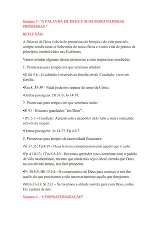 Semana 3 -“A PALAVRA DE DEUS E SUAS MARAVILHOSAS
PROMESSAS.”.

REFLEXÃO:

A Palavra de Deus é cheia de promessas de benção e de vida para nós,
sempre condicionais a Soberania do nosso Deus e a uma vida de prática de
princípios estabelecidos nas Escrituras.

Vamos estudar algumas dessas promessas e suas respectivas condições.

1. Promessas para tempos em que sentimos solidão:

•Sl 68.5,6 - O solitário é inserido na família cristã. Condição: viver em
família.

•Rm 8. 35-39 - Nada pode nos separar do amor de Cristo.

•Outras passagens: Dt 31.6; Jo 14.18.

2. Promessas para tempos em que sentimos medo:

•Sl 91 - Estamos guardados “em Deus”.

•1Pe 5.7 - Condição: Aprendendo a depositar nEle toda a nossa ansiedade
através da oração.

•Outras passagens: Jo 14.27; Fp 4.6,7.

3. Promessas para tempos de necessidade financeira:

•Sl 37.25; Fp 4.19 - Deus tem um compromisso com aquele que é justo.

•Fp 4.10-13; 1Tm 6.8-10 - Devemos aprender a nos contentar com o padrão
de vida momentâneo, mesmo que ainda não seja o ideal, crendo que Deus,
no seu devido tempo, nos fará prosperar.

•Pv 30.8,9; Hb 13.5,6 - O compromisso de Deus para conosco é nos dar
aquilo de que precisamos e não necessariamente aquilo que desejamos.

•Mt 6.31-33; Sl 23.1 - Se tivermos a atitude correta para com Deus, então
Ele cuidará de nós.

Semana 4 - “CONFRATERNIZAÇÃO”
 