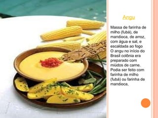 Angu Massa de farinha de milho (fubá), de mandioca, de arroz, com água e sal, e escaldada ao fogo O angu no início do Brasil colônia era preparado com miúdos de carne. Podia ser feito com farinha de milho (fubá) ou farinha de mandioca,  