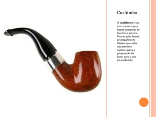 Cachimbo O  cachimbo  é um instrumento para fumar composto de fornilho e piteira. Usa-se para fumar principalmente tabaco, que sofre um processo especial para a preparação do fumo para o uso em cachimbo 