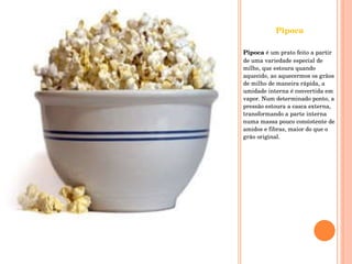 Pipoca Pipoca  é um prato feito a partir de uma variedade especial de milho, que estoura quando aquecido, ao aquecermos os grãos de milho de maneira rápida, a umidade interna é convertida em vapor. Num determinado ponto, a pressão estoura a casca externa, transformando a parte interna numa massa pouco consistente de amidos e fibras, maior do que o grão original. 