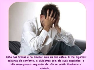 Está nas trevas e na dúvida? Sou eu que estou. E lhe digamos palavras de conforto, e dividamos com ele suas angústias, e não sosseguemos enquanto ele não se sentir iluminado e aliviado.  