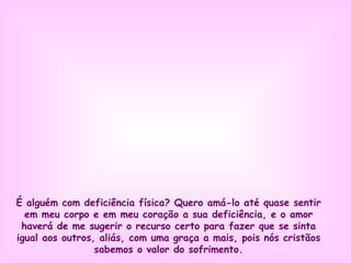 É alguém com deficiência física? Quero amá-lo até quase sentir em meu corpo e em meu coração a sua deficiência, e o amor haverá de me sugerir o recurso certo para fazer que se sinta igual aos outros, aliás, com uma graça a mais, pois nós cristãos sabemos o valor do sofrimento . 