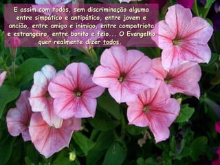 E assim com todos, sem discriminação alguma entre simpático e antipático, entre jovem e ancião, entre amigo e inimigo, entre compatriota e estrangeiro, entre bonito e feio... O Evangelho quer realmente dizer  todos .   