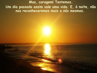 Mas, coragem! Tentemos. Um dia passado assim vale uma vida. E, à noite, não nos reconheceremos mais a nós mesmos.   
