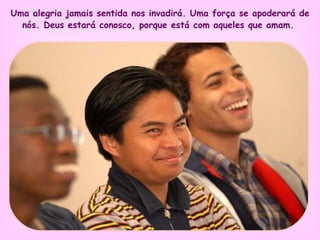 Uma alegria jamais sentida nos invadirá. Uma força se apoderará de nós. Deus estará conosco, porque está com aqueles que amam.   
