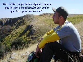 Ou, então: já percebeu alguma vez em seu íntimo a insatisfação por aquilo que faz, pelo que você é?   