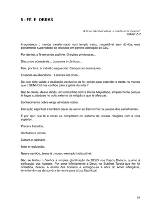 10
5 - FÉ E OBRAS
“A fé se não tiver obras, é morta em si mesma”.
TIAGO 2:l7
Imaginemos o mundo transformado num templo vasto, respeitável sem dúvida, mas
plenamente superlotado de criaturas em perene adoração ao Céu.
Por dentro, a fé reinando sublime: Orações primorosas...
Discursos admiráveis... Louvores e cânticos...
Mas, por fora, o trabalho esquecido: Campos ao desamparo...
Enxadas ao abandono... Lareiras em cinza...
De que teria valido a exaltação exclusiva da fé, senão para estender a morte no mundo
que o SENHOR nos confiou para a glória da vida ?
Não te creias, desse modo, em comunhão com a Divina Majestade, simplesmente porque
te faças cuidadoso no culto externo da religião a que te afeiçoas.
Conhecimento nobre exige atividade nobre.
Elevação espiritual é também dever de servir ao Eterno Pai na pessoa dos semelhantes.
É por isso que fé e obras se completam no sistema de nossas relações com a vida
superior.
Prece e trabalho.
Santuário e oficina.
Cultura e caridade.
Ideal e realização.
Nesse sentido, Jesus é o nosso exemplo indiscutível.
Não se limitou o Senhor a simples glorificação de DEUS nos Paços Divinos, quanto à
edificação dos homens. Por amor infinitamente a Deus, na Sublime Tarefa que lhe foi
cometida, desceu à esfera dos homens e entregou-se à obra do Amor infatigável,
levantando-nos da sombra terrestre para a Luz Espiritual.
 