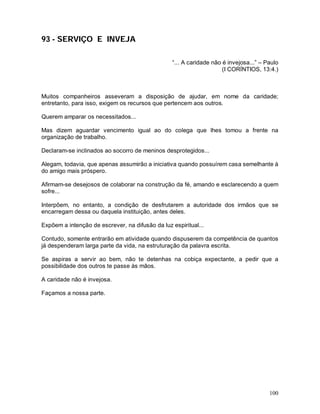 100
93 - SERVIÇO E INVEJA
“... A caridade não é invejosa...” – Paulo
(I CORÍNTIOS, 13:4.)
Muitos companheiros asseveram a disposição de ajudar, em nome da caridade;
entretanto, para isso, exigem os recursos que pertencem aos outros.
Querem amparar os necessitados...
Mas dizem aguardar vencimento igual ao do colega que lhes tomou a frente na
organização de trabalho.
Declaram-se inclinados ao socorro de meninos desprotegidos...
Alegam, todavia, que apenas assumirão a iniciativa quando possuírem casa semelhante à
do amigo mais próspero.
Afirmam-se desejosos de colaborar na construção da fé, amando e esclarecendo a quem
sofre...
Interpõem, no entanto, a condição de desfrutarem a autoridade dos irmãos que se
encarregam dessa ou daquela instituição, antes deles.
Expõem a intenção de escrever, na difusão da luz espiritual...
Contudo, somente entrarão em atividade quando dispuserem da competência de quantos
já despenderam larga parte da vida, na estruturação da palavra escrita.
Se aspiras a servir ao bem, não te detenhas na cobiça expectante, a pedir que a
possibilidade dos outros te passe às mãos.
A caridade não é invejosa.
Façamos a nossa parte.
 