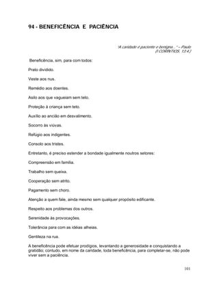 101
94 - BENEFICÊNCIA E PACIÊNCIA
“A caridade é paciente e benigna...” – Paulo
(I CORÍNTIOS, 13:4.)
Beneficência, sim, para com todos:
Prato dividido.
Veste aos nus.
Remédio aos doentes.
Asilo aos que vagueiam sem teto.
Proteção à criança sem teto.
Auxílio ao ancião em desvalimento.
Socorro às viúvas.
Refúgio aos indigentes.
Consolo aos tristes.
Entretanto, é preciso estender a bondade igualmente noutros setores:
Compreensão em família.
Trabalho sem queixa.
Cooperação sem atrito.
Pagamento sem choro.
Atenção a quem fale, ainda mesmo sem qualquer propósito edificante.
Respeito aos problemas dos outros.
Serenidade às provocações.
Tolerância para com as idéias alheias.
Gentileza na rua.
A beneficência pode efetuar prodígios, levantando a generosidade e conquistando a
gratidão; contudo, em nome da caridade, toda beneficência, para completar-se, não pode
viver sem a paciência.
 