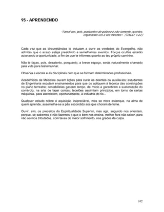 102
95 - APRENDENDO
“Tornai-vos, pois, praticantes de palavra e não somente ouvintes,
enganando-vos a vós mesmos”. (TIAGO, 1:22.)
Cada vez que as circunstâncias te induzam a ouvir as verdades do Evangelho, não
admitas que o acaso esteja presidindo a semelhantes eventos. Forças ocultas estarão
acionando a oportunidade, a fim de que te informes quanto ao teu próprio caminho.
Não te faças, pois, desatento, porquanto, a breve espaço, serás naturalmente chamado
pela vida para testemunhar.
Observa a escola e as disciplinas com que se formam determinados profissionais.
Acadêmicos de Medicina ouvem lições para curar os doentes ou auxilia-los; estudantes
de Engenharia escutam ensinamentos para que os apliquem à técnica das construções
no plano terrestre; contabilistas gastam tempo, de modo a garantirem a sustentação do
comércio, na arte de fazer contas; tecelões assimilam princípios, em torno de certas
máquinas, para atenderem, oportunamente, à indústria do fio...
Qualquer estudo nobre é aquisição inapreciável, mas se mora estanque, na alma de
quem aprende, assemelha-se a pão escondido aos que choram de fome.
Ouvir, sim, os preceitos da Espiritualidade Superior, mas agir, segundo nos orientam,
porque, se sabemos e não fazemos o que o bem nos ensina, melhor fora não saber, para
não sermos tributados, com taxas de maior sofrimento, nas grades da culpa.
 