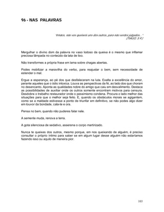 103
96 - NAS PALAVRAS
“Irmãos, não vos queixeis uns dos outros, para não serdes julgados...”
(TIAGO, 5:9.)
Mergulhar o divino dom da palavra no vaso lodoso da queixa é o mesmo que inflamar
preciosa lâmpada no conteúdo da lata de lixo.
Não transformes a própria frase em lama sobre chagas abertas.
Podes mobilizar a maravilha do verbo, para reajustar o bem, sem necessidade de
estender o mal.
Ergue a esperança, ao pé dos que desfaleceram na luta. Exalta a excelência do amor,
perante aqueles que o ódio intoxica. Louva as perspectivas da fé, ao lado dos que choram
no desencanto. Aponta as qualidades nobre do amigo que caiu em desvalimento. Destaca
as possibilidades de auxiliar onde os outros somente encontram motivos para censura.
Desdobra o trabalho restaurador onde o pessimismo condena. Procura o lado melhor das
situações para que o melhor seja feito. E, quando os obstáculos morais se agigantem,
como se a maldade estivesse a ponto de triunfar em definitivo, se não podes algo dizer
em louvor da bondade, cala-te e ora.
Pensa no bem, quando não puderes falar nele.
A semente muda, renova a terra.
A gota silenciosa de sedativo, asserena o corpo martirizado.
Nunca te queixes dos outros, mesmo porque, em nos queixando de alguém, é preciso
consultar o próprio íntimo para saber se em algum lugar desse alguém não estaríamos
fazendo isso ou aquilo de maneira pior.
 
