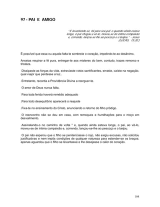 104
97 - PAI E AMIGO
“ E levantando-se, foi para seu pai; e quando ainda estava
longe, o pai chegou a vê-lo, moveu-se de íntima compaixão
e, correndo, lançou-se lhe ao pescoço e o beijou.” - Jesus
(LUCAS, 15:20.)
É possível que essa ou aquela falta te sombreie o coração, impelindo-te ao desânimo.
Anseias respirar a fé pura, entregar-te aos misteres do bem, contudo, trazes remorso e
tristeza.
Dissipaste as forças da vida, extraviaste votos santificantes, erraste, caíste na negação,
qual viajor que perdesse a luz..
.Entretanto, recorda a Providência Divina a reerguer-te.
O amor de Deus nunca falta.
Para toda ferida haverá remédio adequado
.Para todo desequilíbrio aparecerá o reajuste
.Fixa-te no ensinamento do Cristo, enunciando o retorno do filho pródigo.
O reencontro não se deu em casa, com remoques e humilhações para o moço em
desvalimento.
Assinalando-o no caminho de volta " e, quando ainda estava longe, o pai, ao vê-lo,
moveu-se de íntima compaixão e, correndo, lançou-se-lhe ao pescoço e o beijou.
O pai não esperou que o filho se penitenciasse o rojo, não exigiu excusas, não solicitou
justificativas e nem impôs condições de qualquer natureza para estender-se os braços;
apenas aguardou que o filho se levantasse e lhe desejasse o calor do coração.
 