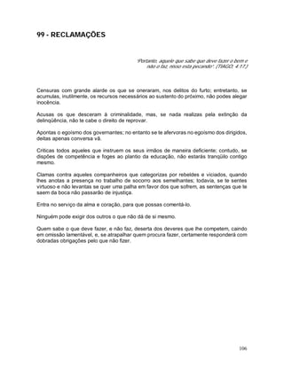 106
99 - RECLAMAÇÕES
“Portanto, aquele que sabe que deve fazer o bem e
não o faz, nisso esta pecando”. (TIAGO, 4:17.)
Censuras com grande alarde os que se oneraram, nos delitos do furto; entretanto, se
acumulas, inutilmente, os recursos necessários ao sustento do próximo, não podes alegar
inocência.
Acusas os que desceram à criminalidade, mas, se nada realizas pela extinção da
delinqüência, não te cabe o direito de reprovar.
Apontas o egoísmo dos governantes; no entanto se te afervoras no egoísmo dos dirigidos,
deitas apenas conversa vã.
Criticas todos aqueles que instruem os seus irmãos de maneira deficiente; contudo, se
dispões de competência e foges ao plantio da educação, não estarás tranqüilo contigo
mesmo.
Clamas contra aqueles companheiros que categorizas por rebeldes e viciados, quando
lhes anotas a presença no trabalho de socorro aos semelhantes; todavia, se te sentes
virtuoso e não levantas se quer uma palha em favor dos que sofrem, as sentenças que te
saem da boca não passarão de injustiça.
Entra no serviço da alma e coração, para que possas comentá-lo.
Ninguém pode exigir dos outros o que não dá de si mesmo.
Quem sabe o que deve fazer, e não faz, deserta dos deveres que lhe competem, caindo
em omissão lamentável, e, se atrapalhar quem procura fazer, certamente responderá com
dobradas obrigações pelo que não fizer.
 